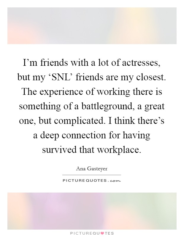 I'm friends with a lot of actresses, but my ‘SNL' friends are my closest. The experience of working there is something of a battleground, a great one, but complicated. I think there's a deep connection for having survived that workplace Picture Quote #1
