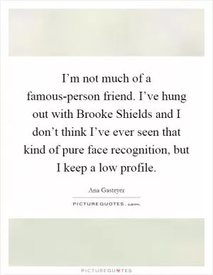 I’m not much of a famous-person friend. I’ve hung out with Brooke Shields and I don’t think I’ve ever seen that kind of pure face recognition, but I keep a low profile Picture Quote #1