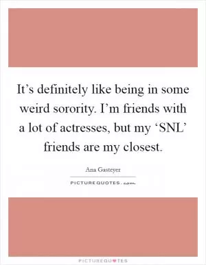 It’s definitely like being in some weird sorority. I’m friends with a lot of actresses, but my ‘SNL’ friends are my closest Picture Quote #1