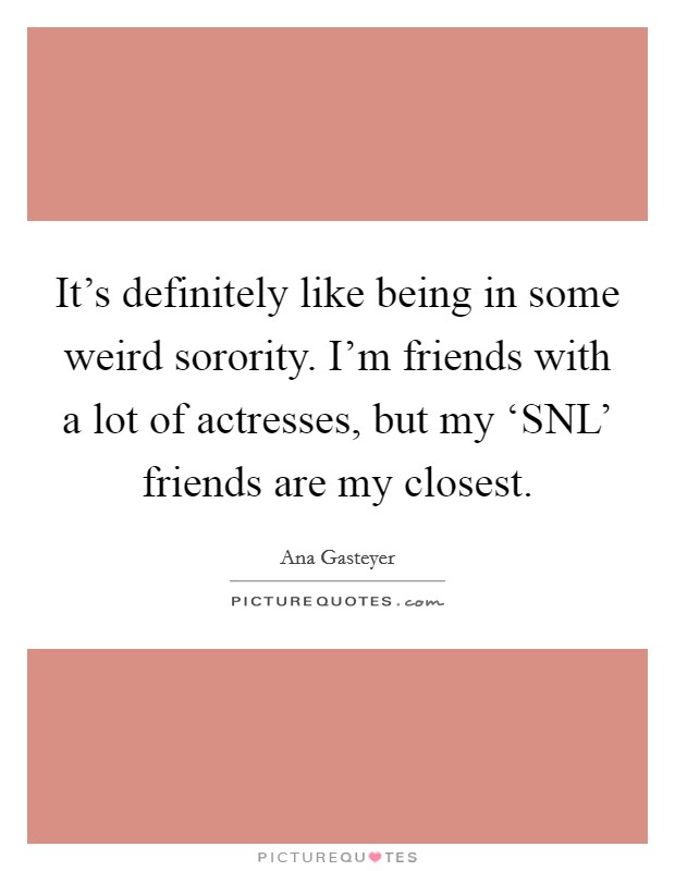 It's definitely like being in some weird sorority. I'm friends with a lot of actresses, but my ‘SNL' friends are my closest Picture Quote #1