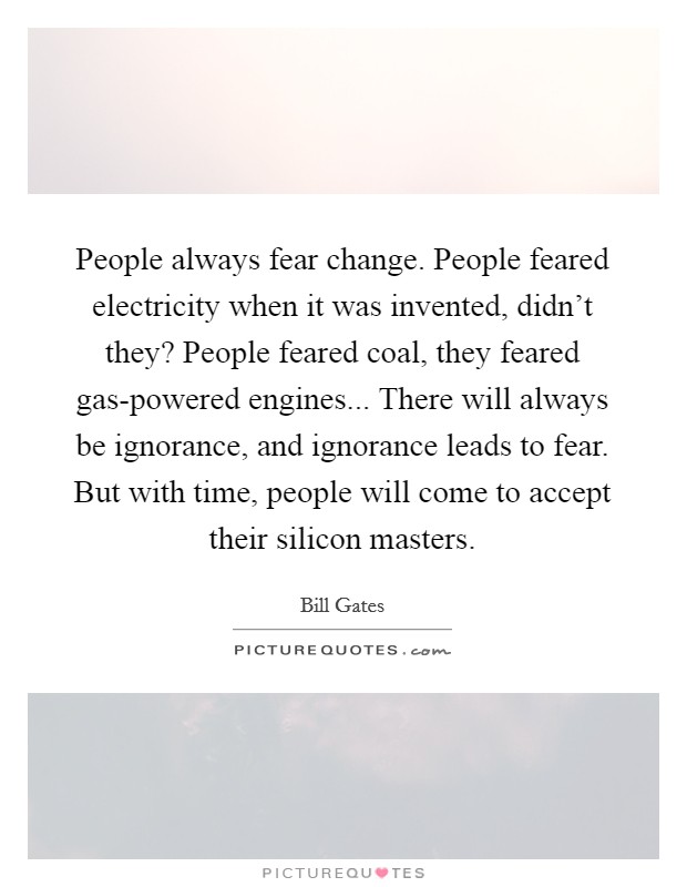 People always fear change. People feared electricity when it was invented, didn't they? People feared coal, they feared gas-powered engines... There will always be ignorance, and ignorance leads to fear. But with time, people will come to accept their silicon masters Picture Quote #1