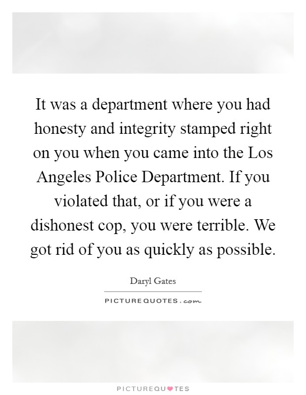 It was a department where you had honesty and integrity stamped right on you when you came into the Los Angeles Police Department. If you violated that, or if you were a dishonest cop, you were terrible. We got rid of you as quickly as possible Picture Quote #1
