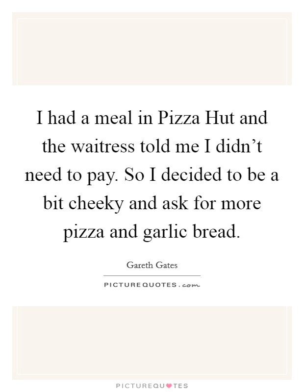 I had a meal in Pizza Hut and the waitress told me I didn't need to pay. So I decided to be a bit cheeky and ask for more pizza and garlic bread Picture Quote #1