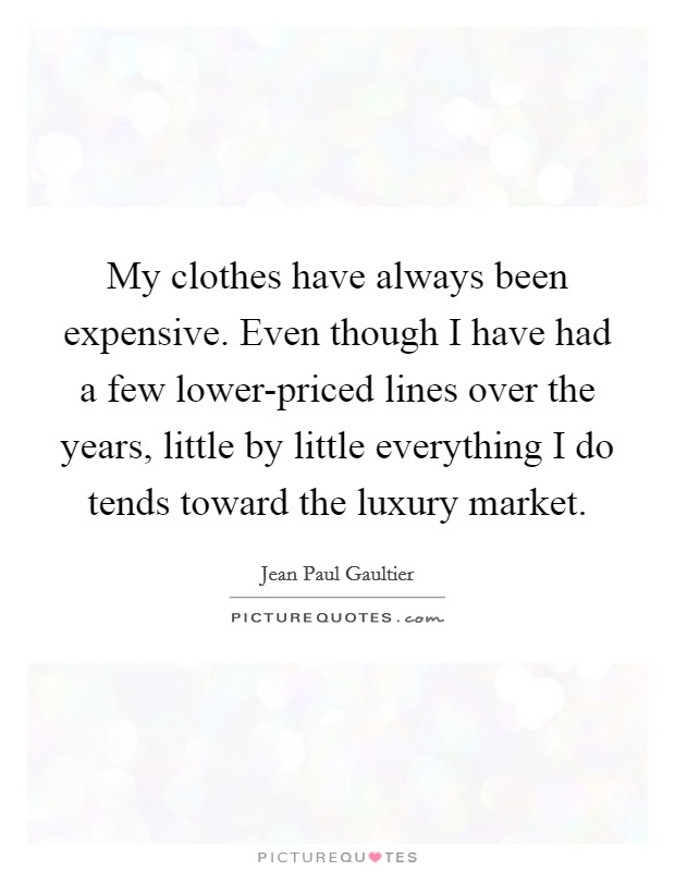 My clothes have always been expensive. Even though I have had a few lower-priced lines over the years, little by little everything I do tends toward the luxury market Picture Quote #1