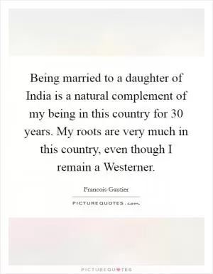 Being married to a daughter of India is a natural complement of my being in this country for 30 years. My roots are very much in this country, even though I remain a Westerner Picture Quote #1