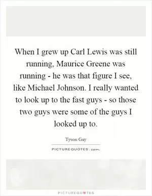 When I grew up Carl Lewis was still running, Maurice Greene was running - he was that figure I see, like Michael Johnson. I really wanted to look up to the fast guys - so those two guys were some of the guys I looked up to Picture Quote #1
