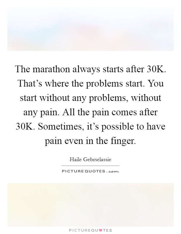 The marathon always starts after 30K. That's where the problems start. You start without any problems, without any pain. All the pain comes after 30K. Sometimes, it's possible to have pain even in the finger Picture Quote #1