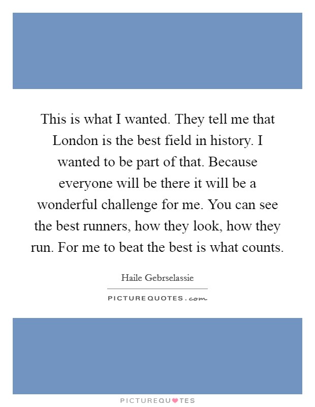 This is what I wanted. They tell me that London is the best field in history. I wanted to be part of that. Because everyone will be there it will be a wonderful challenge for me. You can see the best runners, how they look, how they run. For me to beat the best is what counts Picture Quote #1