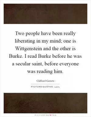 Two people have been really liberating in my mind; one is Wittgenstein and the other is Burke. I read Burke before he was a secular saint, before everyone was reading him Picture Quote #1