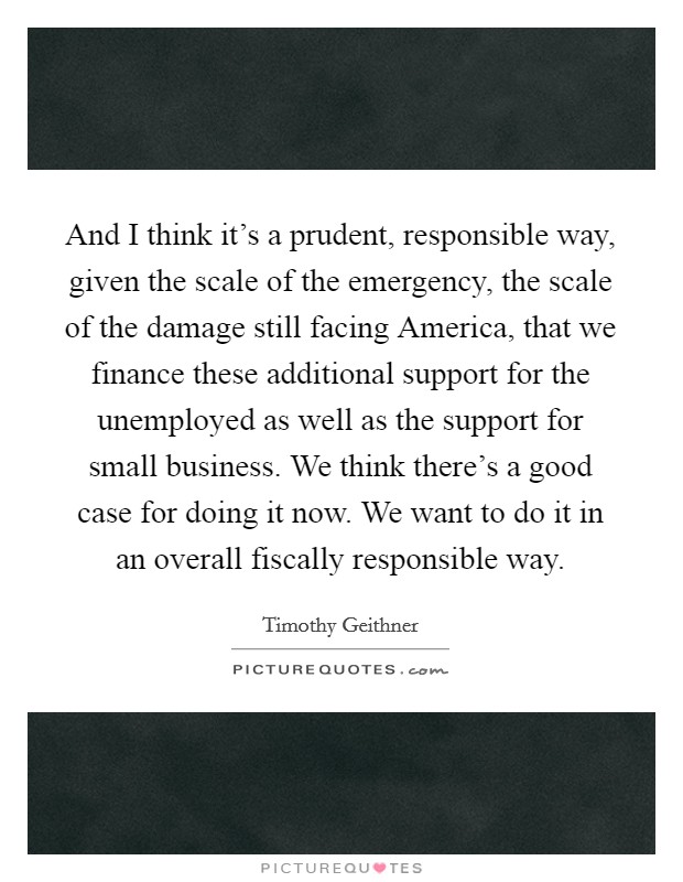 And I think it's a prudent, responsible way, given the scale of the emergency, the scale of the damage still facing America, that we finance these additional support for the unemployed as well as the support for small business. We think there's a good case for doing it now. We want to do it in an overall fiscally responsible way Picture Quote #1