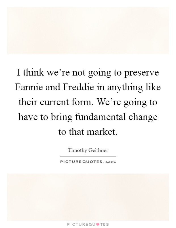 I think we're not going to preserve Fannie and Freddie in anything like their current form. We're going to have to bring fundamental change to that market Picture Quote #1