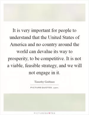 It is very important for people to understand that the United States of America and no country around the world can devalue its way to prosperity, to be competitive. It is not a viable, feasible strategy, and we will not engage in it Picture Quote #1