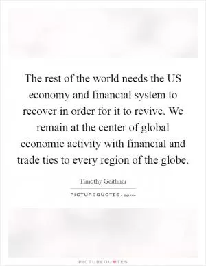 The rest of the world needs the US economy and financial system to recover in order for it to revive. We remain at the center of global economic activity with financial and trade ties to every region of the globe Picture Quote #1