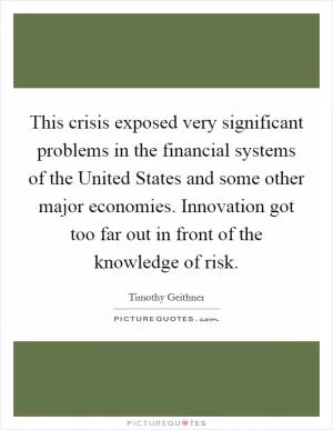 This crisis exposed very significant problems in the financial systems of the United States and some other major economies. Innovation got too far out in front of the knowledge of risk Picture Quote #1