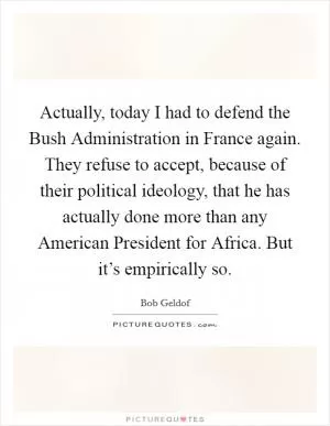 Actually, today I had to defend the Bush Administration in France again. They refuse to accept, because of their political ideology, that he has actually done more than any American President for Africa. But it’s empirically so Picture Quote #1