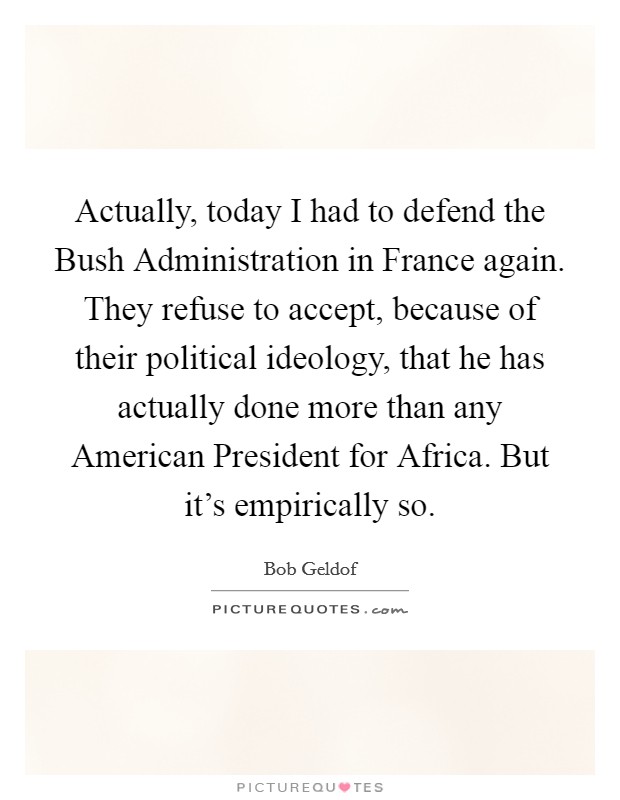 Actually, today I had to defend the Bush Administration in France again. They refuse to accept, because of their political ideology, that he has actually done more than any American President for Africa. But it's empirically so Picture Quote #1