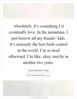 Absolutely. It’s something I’d eventually love. In the meantime, I just borrow all my friends’ kids. It’s seriously the best birth control in the world. I’m so tired afterward, I’m like, okay, maybe in another two years Picture Quote #1