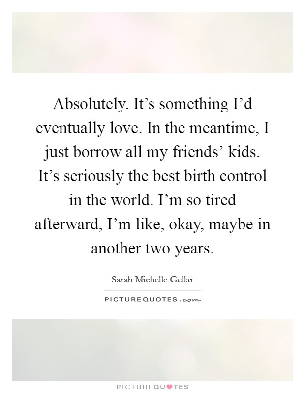 Absolutely. It's something I'd eventually love. In the meantime, I just borrow all my friends' kids. It's seriously the best birth control in the world. I'm so tired afterward, I'm like, okay, maybe in another two years Picture Quote #1
