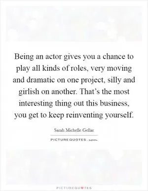 Being an actor gives you a chance to play all kinds of roles, very moving and dramatic on one project, silly and girlish on another. That’s the most interesting thing out this business, you get to keep reinventing yourself Picture Quote #1