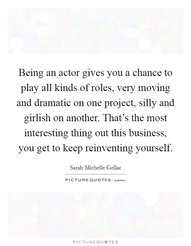 Being an actor gives you a chance to play all kinds of roles, very moving and dramatic on one project, silly and girlish on another. That's the most interesting thing out this business, you get to keep reinventing yourself Picture Quote #1