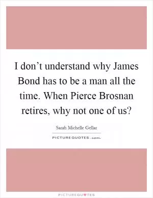 I don’t understand why James Bond has to be a man all the time. When Pierce Brosnan retires, why not one of us? Picture Quote #1