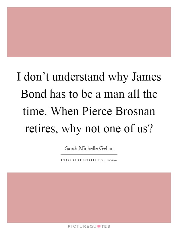 I don't understand why James Bond has to be a man all the time. When Pierce Brosnan retires, why not one of us? Picture Quote #1