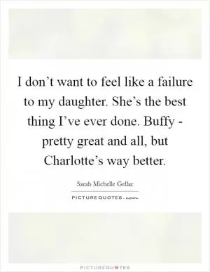 I don’t want to feel like a failure to my daughter. She’s the best thing I’ve ever done. Buffy - pretty great and all, but Charlotte’s way better Picture Quote #1