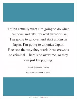 I think actually what I’m going to do when I’m done and take my next vacation, is I’m going to go over and start unions in Japan. I’m going to unionize Japan. Because the way they work those crews is so criminal. There’s no overtime, so they can just keep going Picture Quote #1