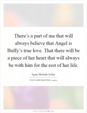 There’s a part of me that will always believe that Angel is Buffy’s true love. That there will be a piece of her heart that will always be with him for the rest of her life Picture Quote #1