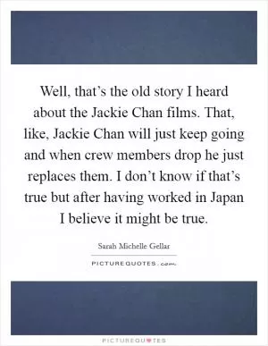Well, that’s the old story I heard about the Jackie Chan films. That, like, Jackie Chan will just keep going and when crew members drop he just replaces them. I don’t know if that’s true but after having worked in Japan I believe it might be true Picture Quote #1