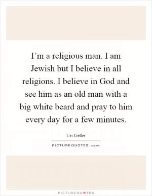 I’m a religious man. I am Jewish but I believe in all religions. I believe in God and see him as an old man with a big white beard and pray to him every day for a few minutes Picture Quote #1