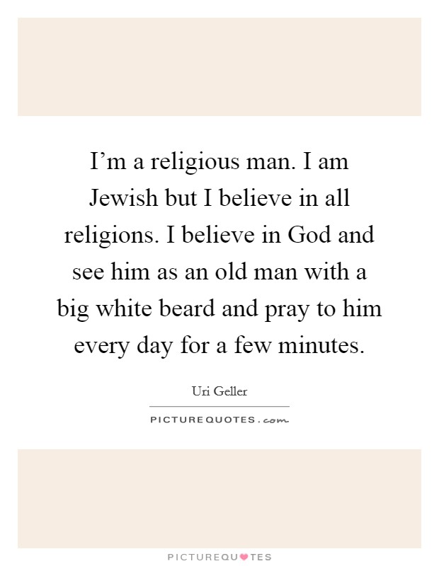 I'm a religious man. I am Jewish but I believe in all religions. I believe in God and see him as an old man with a big white beard and pray to him every day for a few minutes Picture Quote #1