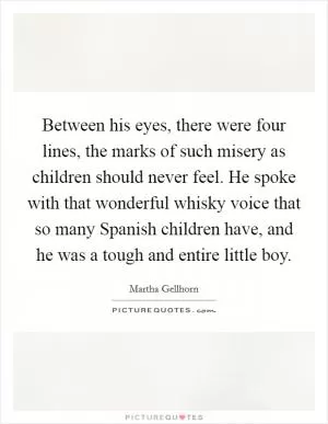Between his eyes, there were four lines, the marks of such misery as children should never feel. He spoke with that wonderful whisky voice that so many Spanish children have, and he was a tough and entire little boy Picture Quote #1