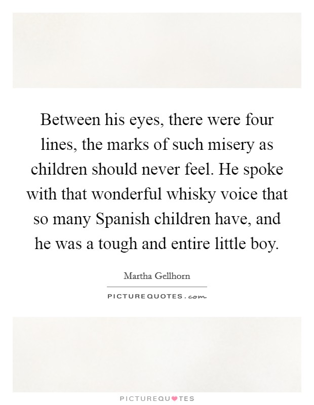 Between his eyes, there were four lines, the marks of such misery as children should never feel. He spoke with that wonderful whisky voice that so many Spanish children have, and he was a tough and entire little boy Picture Quote #1