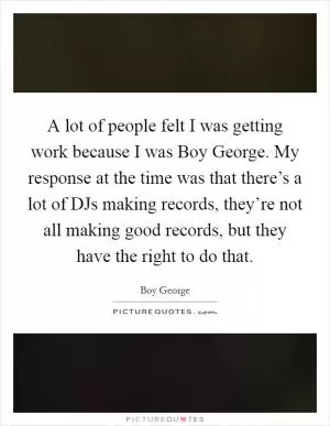 A lot of people felt I was getting work because I was Boy George. My response at the time was that there’s a lot of DJs making records, they’re not all making good records, but they have the right to do that Picture Quote #1