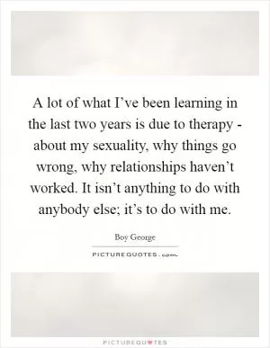A lot of what I’ve been learning in the last two years is due to therapy - about my sexuality, why things go wrong, why relationships haven’t worked. It isn’t anything to do with anybody else; it’s to do with me Picture Quote #1
