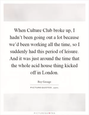 When Culture Club broke up, I hadn’t been going out a lot because we’d been working all the time, so I suddenly had this period of leisure. And it was just around the time that the whole acid house thing kicked off in London Picture Quote #1