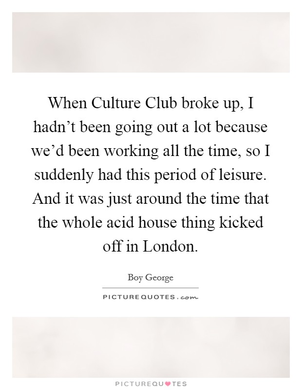 When Culture Club broke up, I hadn't been going out a lot because we'd been working all the time, so I suddenly had this period of leisure. And it was just around the time that the whole acid house thing kicked off in London Picture Quote #1