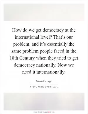 How do we get democracy at the international level? That’s our problem. and it’s essentially the same problem people faced in the 18th Century when they tried to get democracy nationally. Now we need it internationally Picture Quote #1