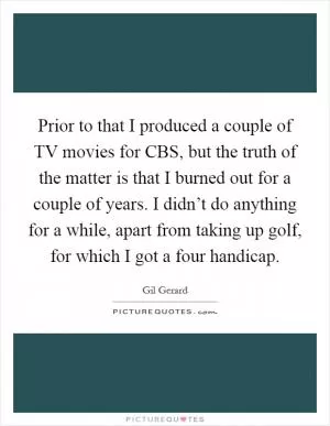 Prior to that I produced a couple of TV movies for CBS, but the truth of the matter is that I burned out for a couple of years. I didn’t do anything for a while, apart from taking up golf, for which I got a four handicap Picture Quote #1