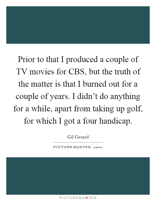 Prior to that I produced a couple of TV movies for CBS, but the truth of the matter is that I burned out for a couple of years. I didn't do anything for a while, apart from taking up golf, for which I got a four handicap Picture Quote #1