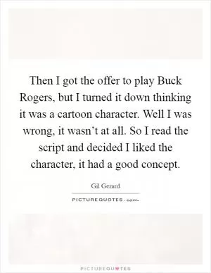 Then I got the offer to play Buck Rogers, but I turned it down thinking it was a cartoon character. Well I was wrong, it wasn’t at all. So I read the script and decided I liked the character, it had a good concept Picture Quote #1