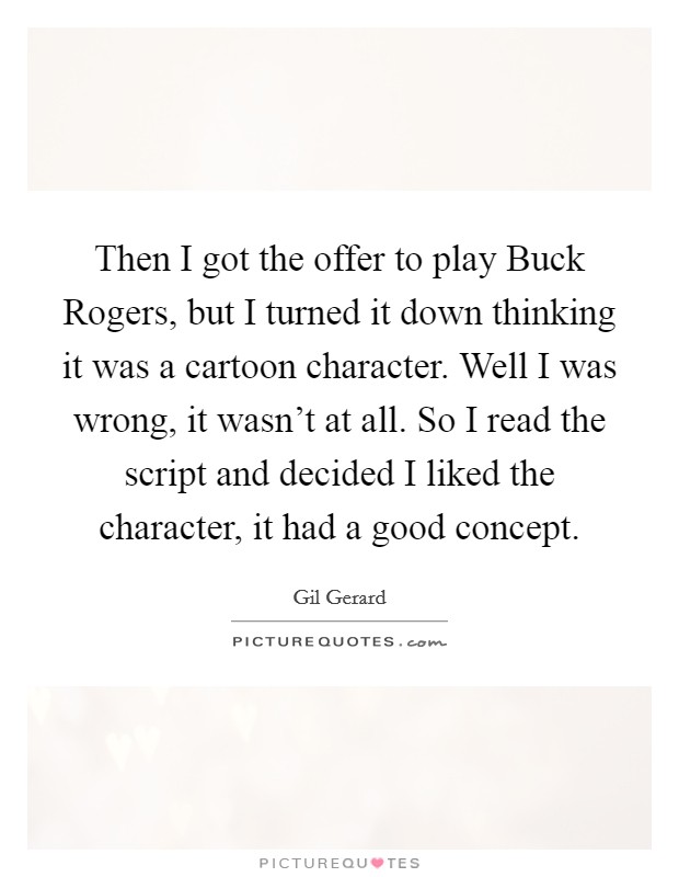 Then I got the offer to play Buck Rogers, but I turned it down thinking it was a cartoon character. Well I was wrong, it wasn't at all. So I read the script and decided I liked the character, it had a good concept Picture Quote #1