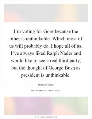 I’m voting for Gore because the other is unthinkable. Which most of us will probably do. I hope all of us. I’ve always liked Ralph Nader and would like to see a real third party, but the thought of George Bush as president is unthinkable Picture Quote #1
