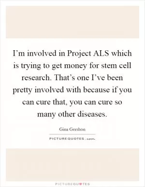 I’m involved in Project ALS which is trying to get money for stem cell research. That’s one I’ve been pretty involved with because if you can cure that, you can cure so many other diseases Picture Quote #1