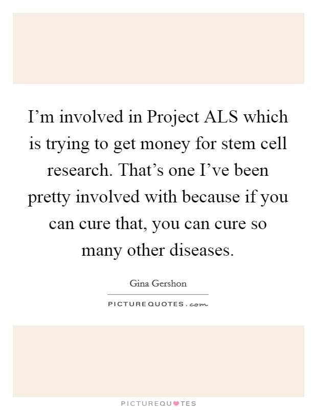 I'm involved in Project ALS which is trying to get money for stem cell research. That's one I've been pretty involved with because if you can cure that, you can cure so many other diseases Picture Quote #1