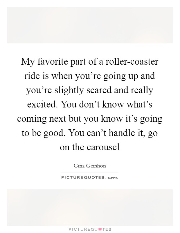 My favorite part of a roller-coaster ride is when you're going up and you're slightly scared and really excited. You don't know what's coming next but you know it's going to be good. You can't handle it, go on the carousel Picture Quote #1