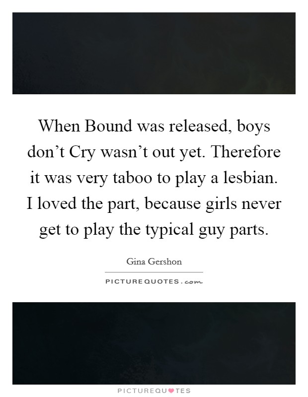 When Bound was released, boys don't Cry wasn't out yet. Therefore it was very taboo to play a lesbian. I loved the part, because girls never get to play the typical guy parts Picture Quote #1