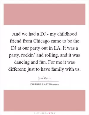 And we had a DJ - my childhood friend from Chicago came to be the DJ at our party out in LA. It was a party, rockin’ and rolling, and it was dancing and fun. For me it was different; just to have family with us Picture Quote #1