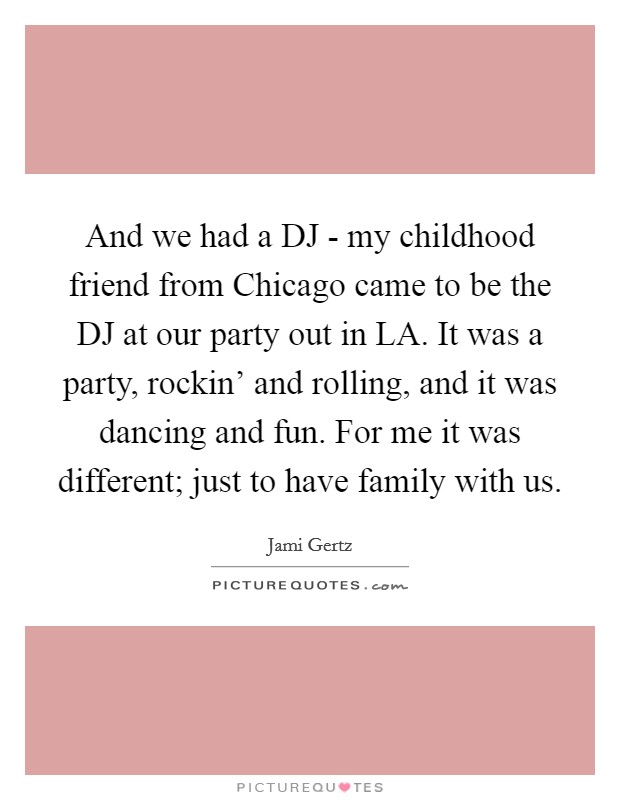And we had a DJ - my childhood friend from Chicago came to be the DJ at our party out in LA. It was a party, rockin' and rolling, and it was dancing and fun. For me it was different; just to have family with us Picture Quote #1